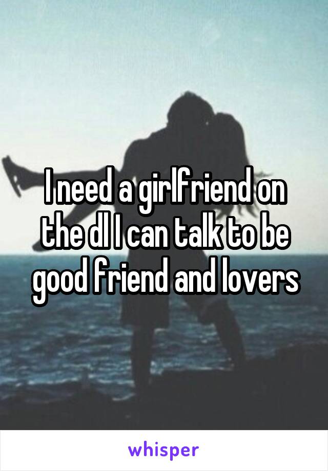 I need a girlfriend on the dl I can talk to be good friend and lovers