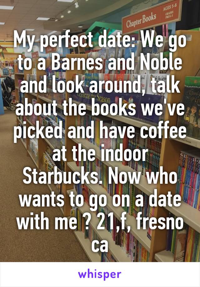 My perfect date: We go to a Barnes and Noble and look around, talk about the books we've picked and have coffee at the indoor Starbucks. Now who wants to go on a date with me ? 21,f, fresno ca