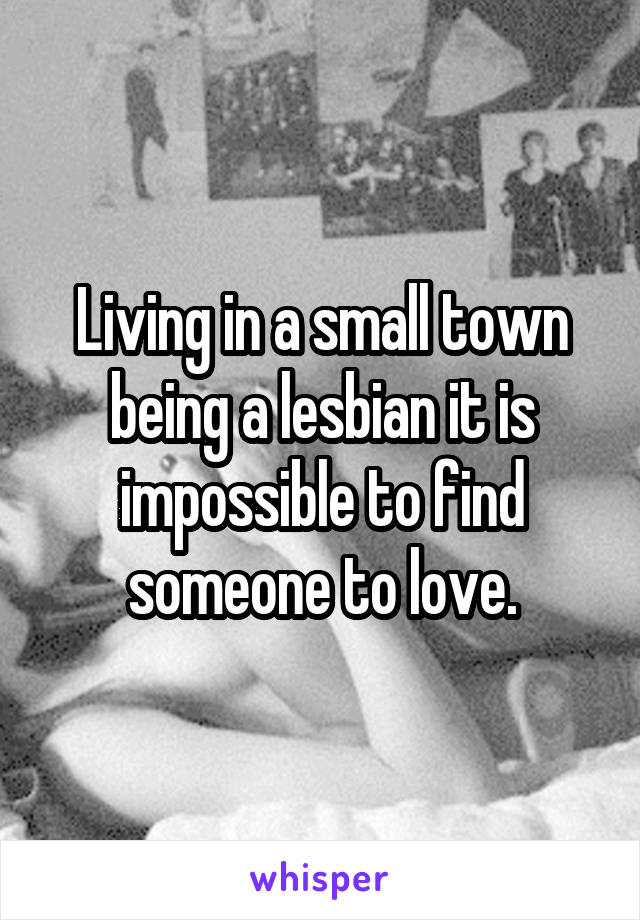 Living in a small town being a lesbian it is impossible to find someone to love.