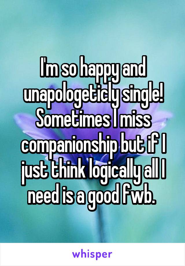 I'm so happy and unapologeticly single! Sometimes I miss companionship but if I just think logically all I need is a good fwb. 