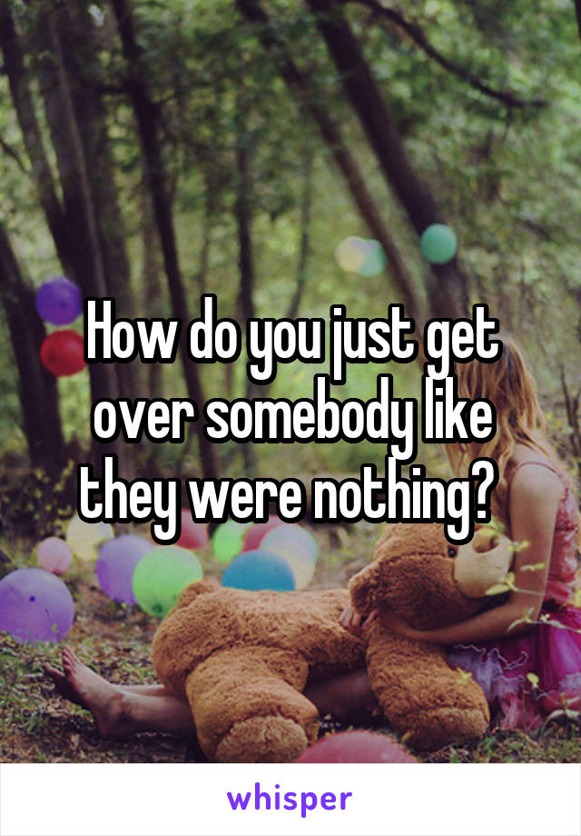 How do you just get over somebody like they were nothing? 