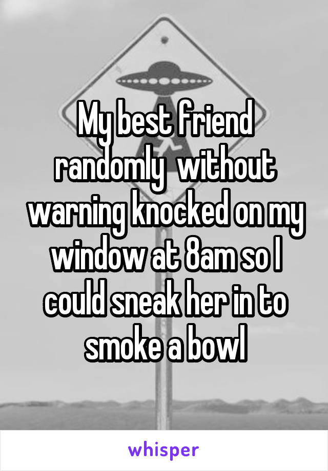 My best friend randomly  without warning knocked on my window at 8am so I could sneak her in to smoke a bowl