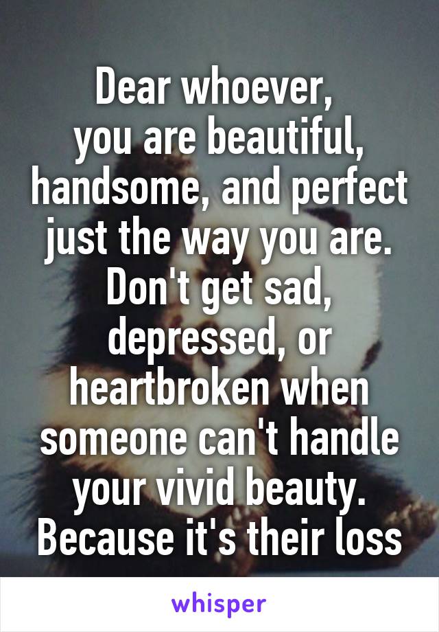 Dear whoever, 
you are beautiful, handsome, and perfect just the way you are. Don't get sad, depressed, or heartbroken when someone can't handle your vivid beauty. Because it's their loss