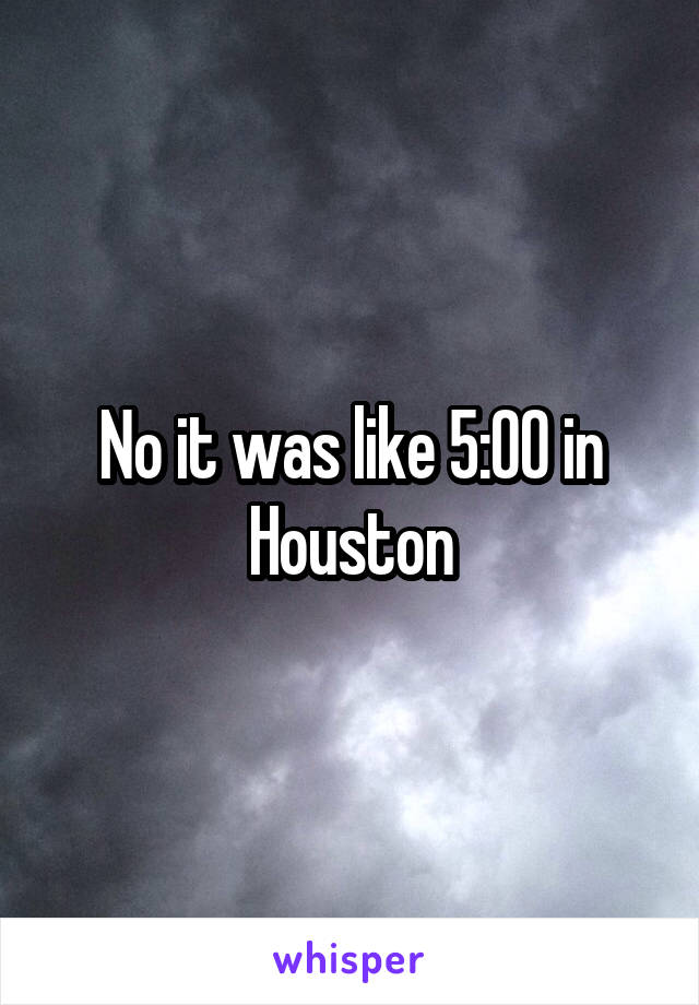 No it was like 5:00 in Houston