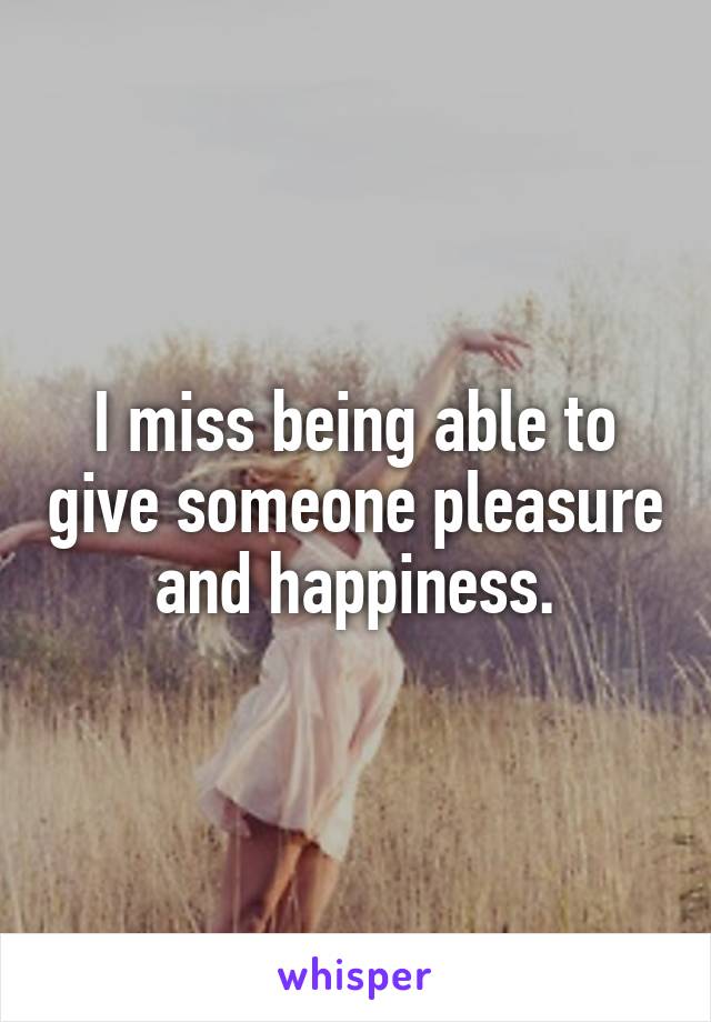 I miss being able to give someone pleasure and happiness.