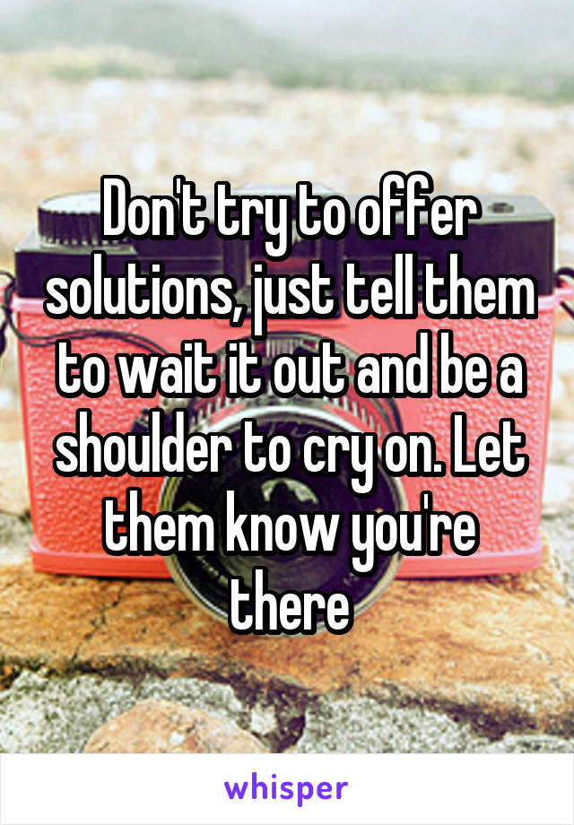 Don't try to offer solutions, just tell them to wait it out and be a shoulder to cry on. Let them know you're there