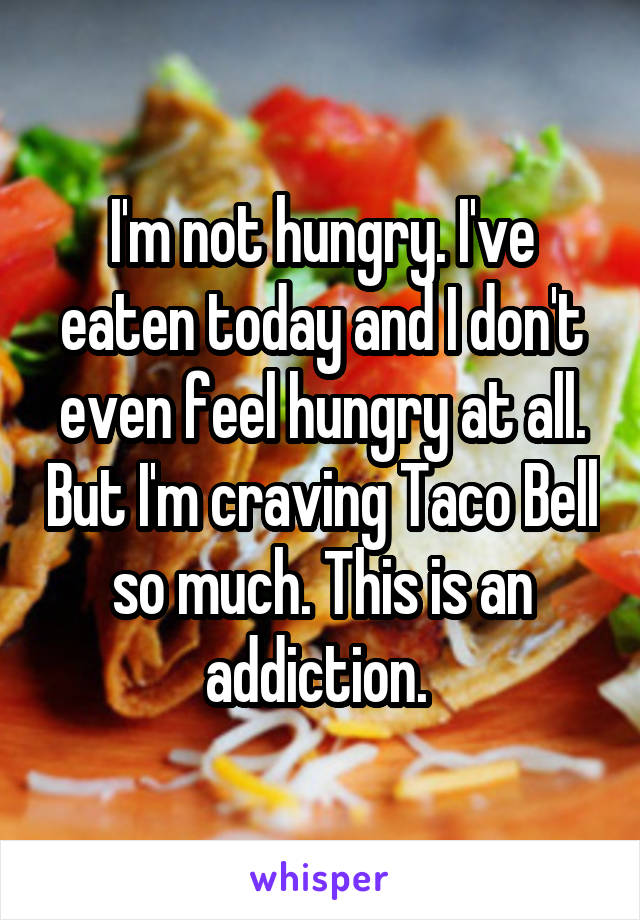 I'm not hungry. I've eaten today and I don't even feel hungry at all. But I'm craving Taco Bell so much. This is an addiction. 