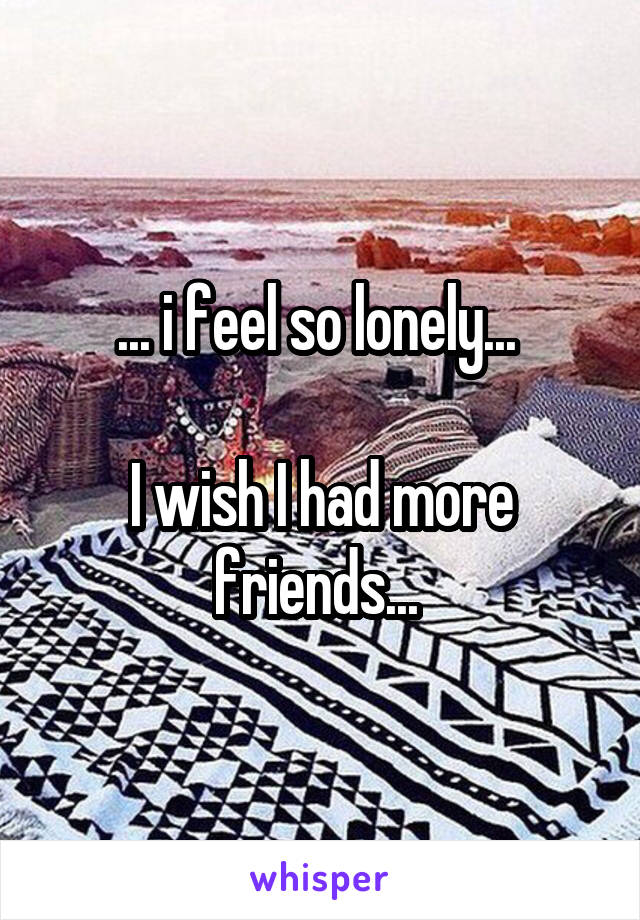 ... i feel so lonely... 

I wish I had more friends... 