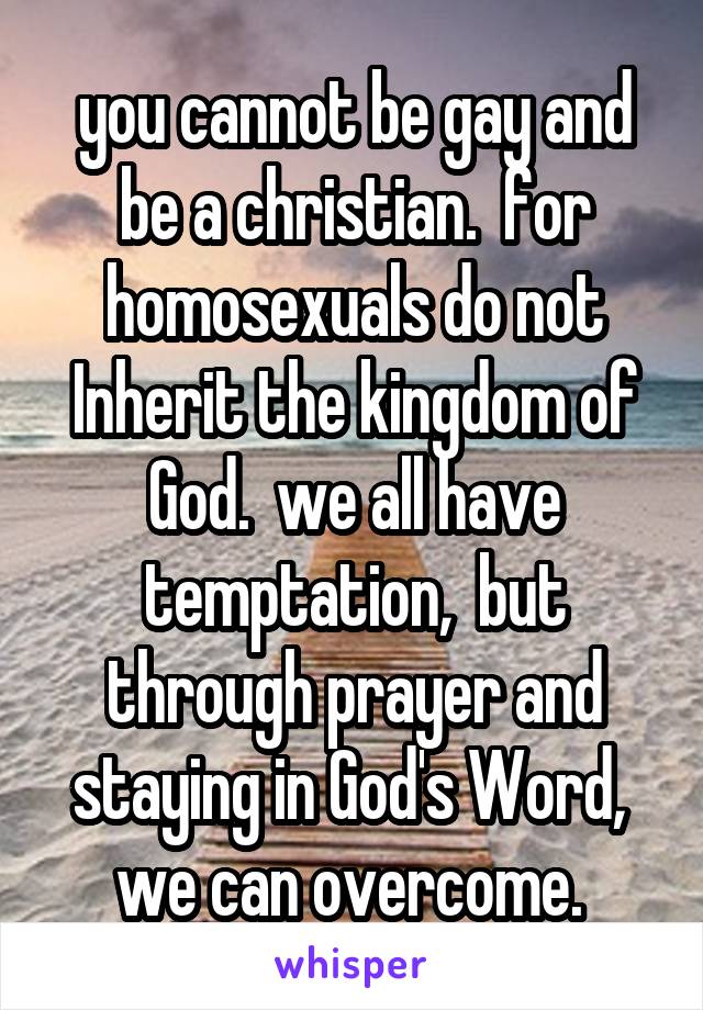 you cannot be gay and be a christian.  for homosexuals do not Inherit the kingdom of God.  we all have temptation,  but through prayer and staying in God's Word,  we can overcome. 