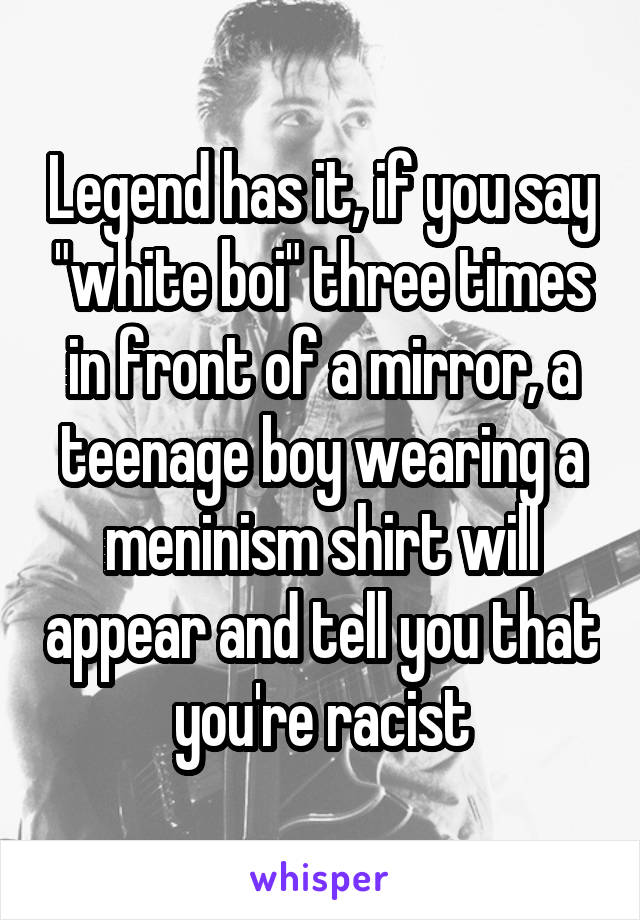 Legend has it, if you say "white boi" three times in front of a mirror, a teenage boy wearing a meninism shirt will appear and tell you that you're racist