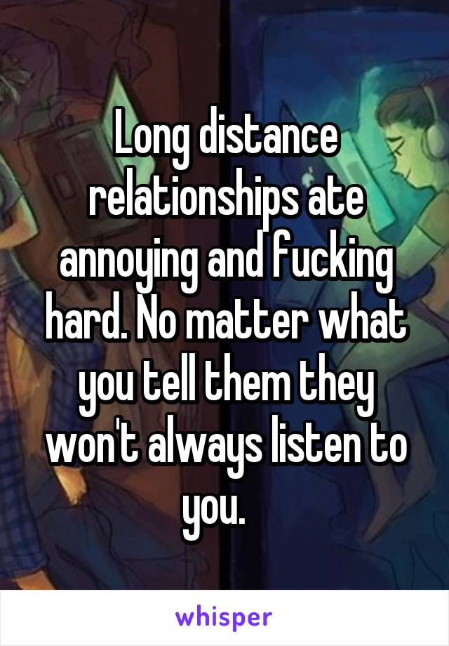 Long distance relationships ate annoying and fucking hard. No matter what you tell them they won't always listen to you.   