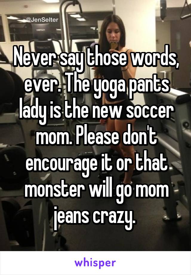 Never say those words, ever. The yoga pants lady is the new soccer mom. Please don't encourage it or that monster will go mom jeans crazy. 