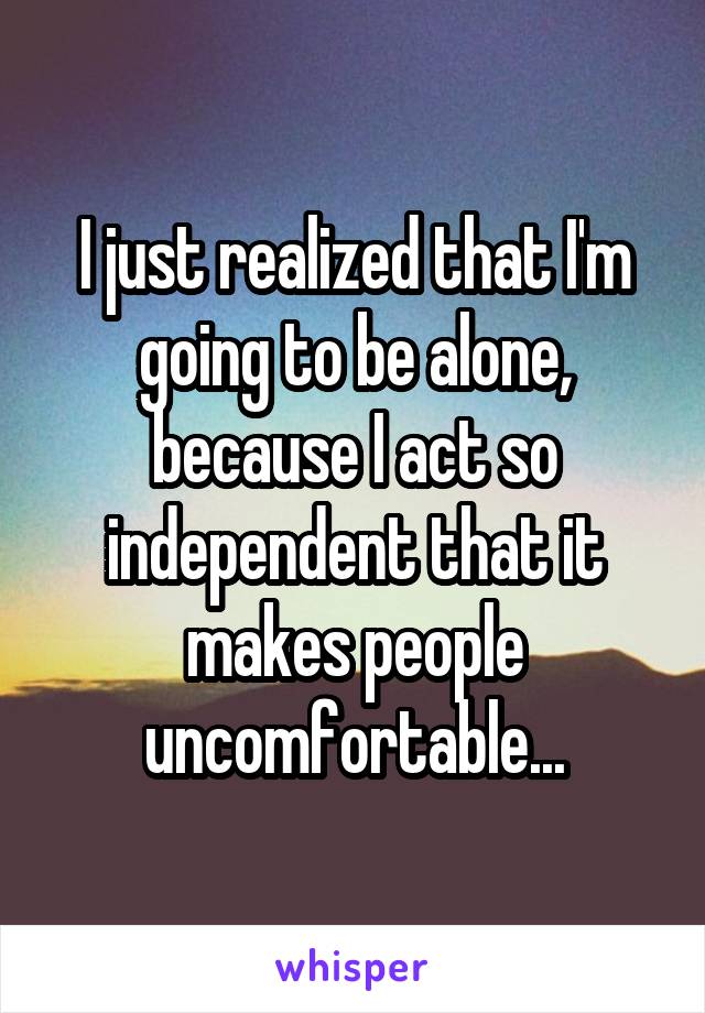 I just realized that I'm going to be alone, because I act so independent that it makes people uncomfortable...