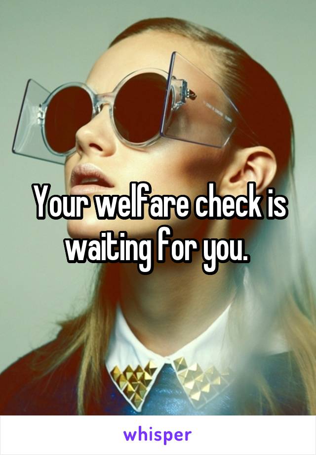 Your welfare check is waiting for you. 