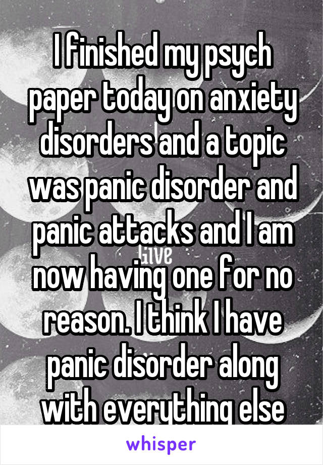 I finished my psych paper today on anxiety disorders and a topic was panic disorder and panic attacks and I am now having one for no reason. I think I have panic disorder along with everything else