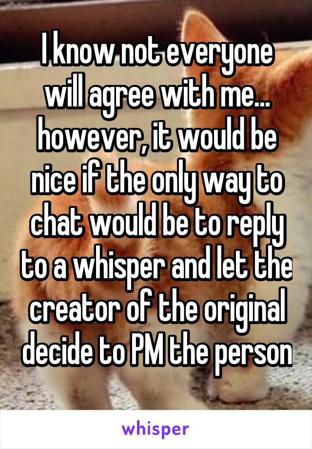 I know not everyone will agree with me... however, it would be nice if the only way to chat would be to reply to a whisper and let the creator of the original decide to PM the person 