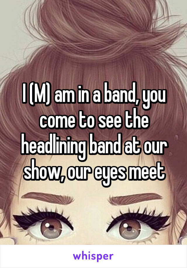 I (M) am in a band, you come to see the headlining band at our show, our eyes meet