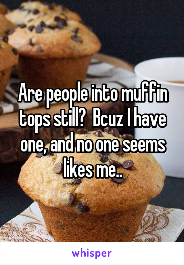 Are people into muffin tops still?  Bcuz I have one, and no one seems likes me..