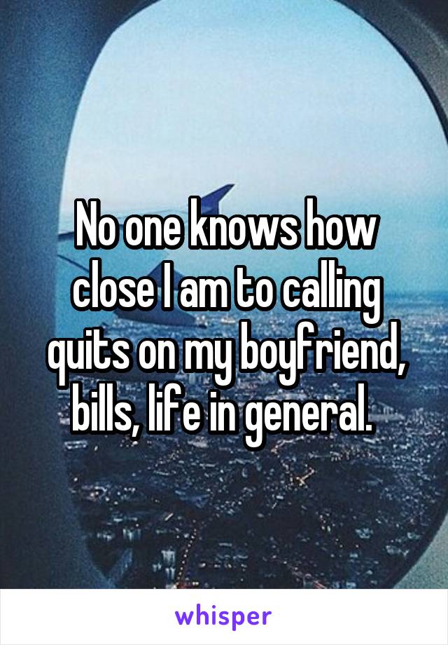 No one knows how close I am to calling quits on my boyfriend, bills, life in general. 