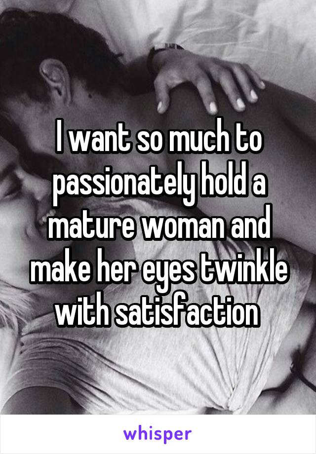 I want so much to passionately hold a mature woman and make her eyes twinkle with satisfaction 