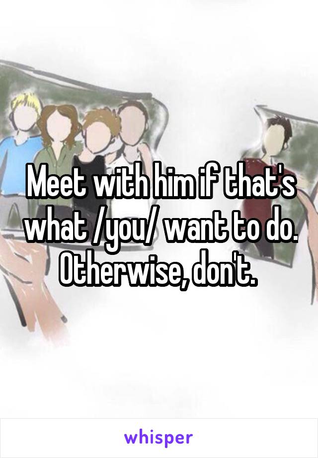 Meet with him if that's what /you/ want to do. Otherwise, don't. 