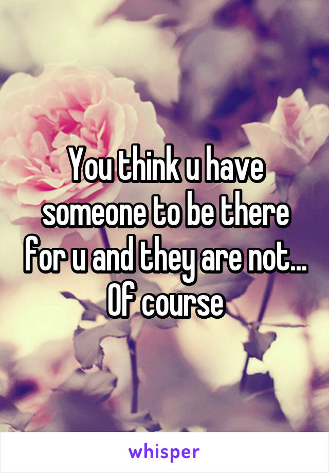 You think u have someone to be there for u and they are not...  Of course 