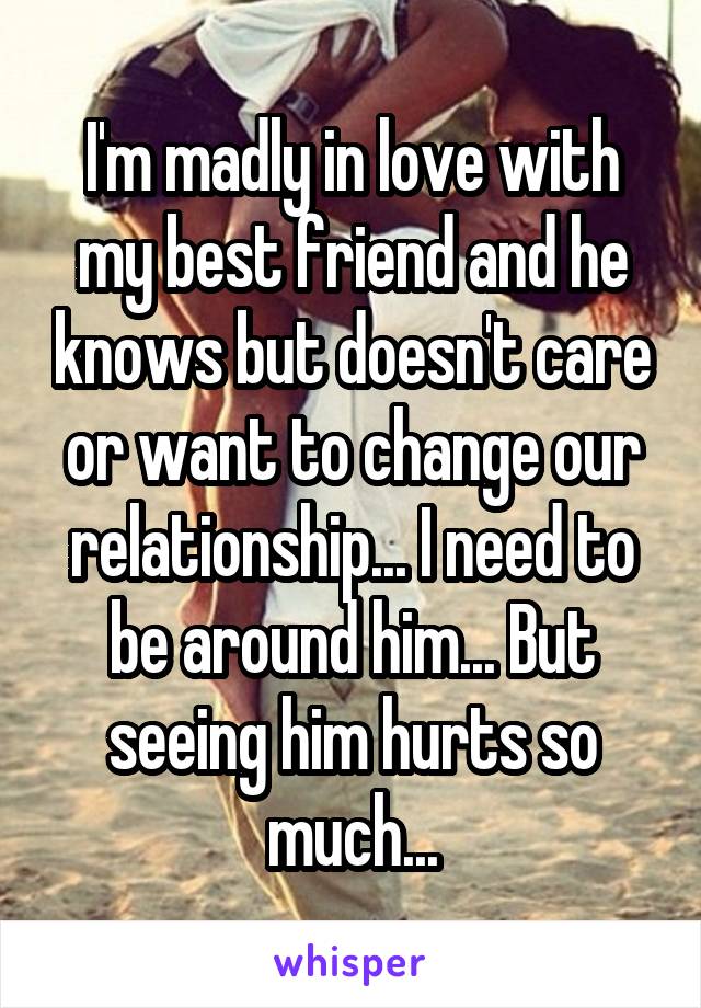 I'm madly in love with my best friend and he knows but doesn't care or want to change our relationship... I need to be around him... But seeing him hurts so much...