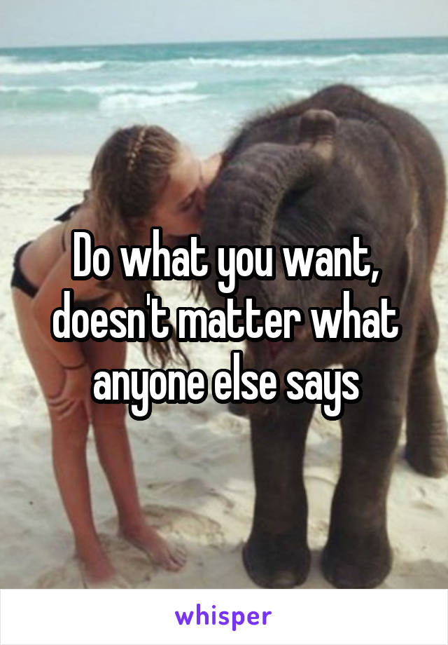 Do what you want, doesn't matter what anyone else says