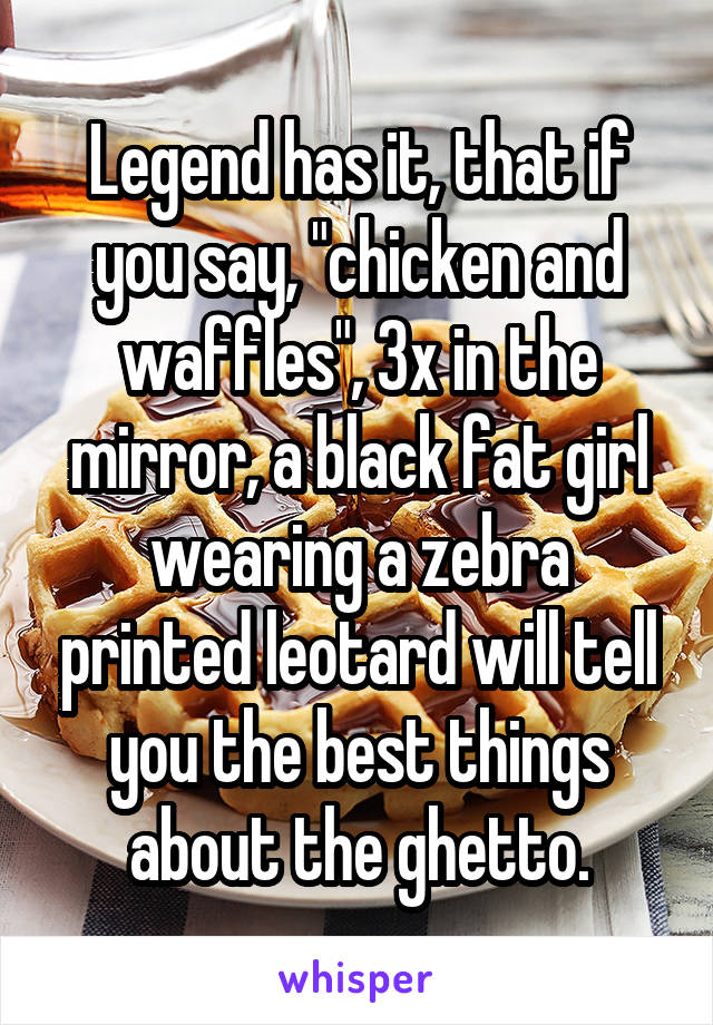 Legend has it, that if you say, "chicken and waffles", 3x in the mirror, a black fat girl wearing a zebra printed leotard will tell you the best things about the ghetto.