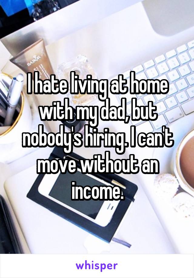 I hate living at home with my dad, but nobody's hiring. I can't move without an income.