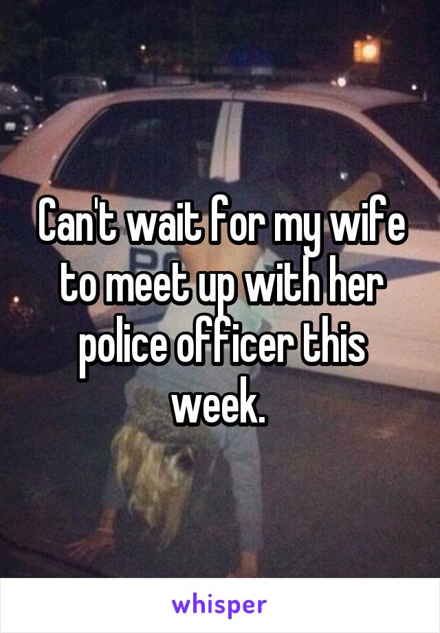 Can't wait for my wife to meet up with her police officer this week. 