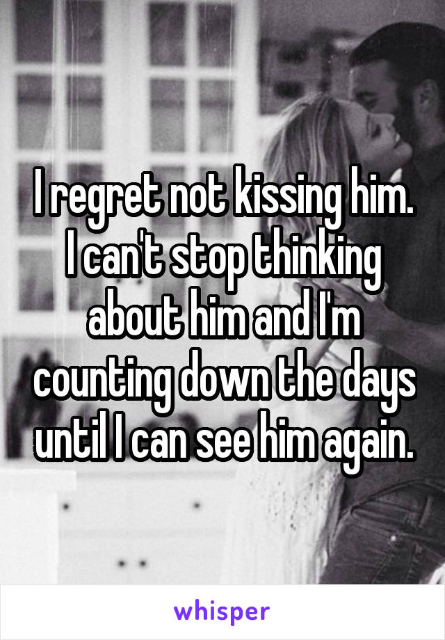 I regret not kissing him. I can't stop thinking about him and I'm counting down the days until I can see him again.