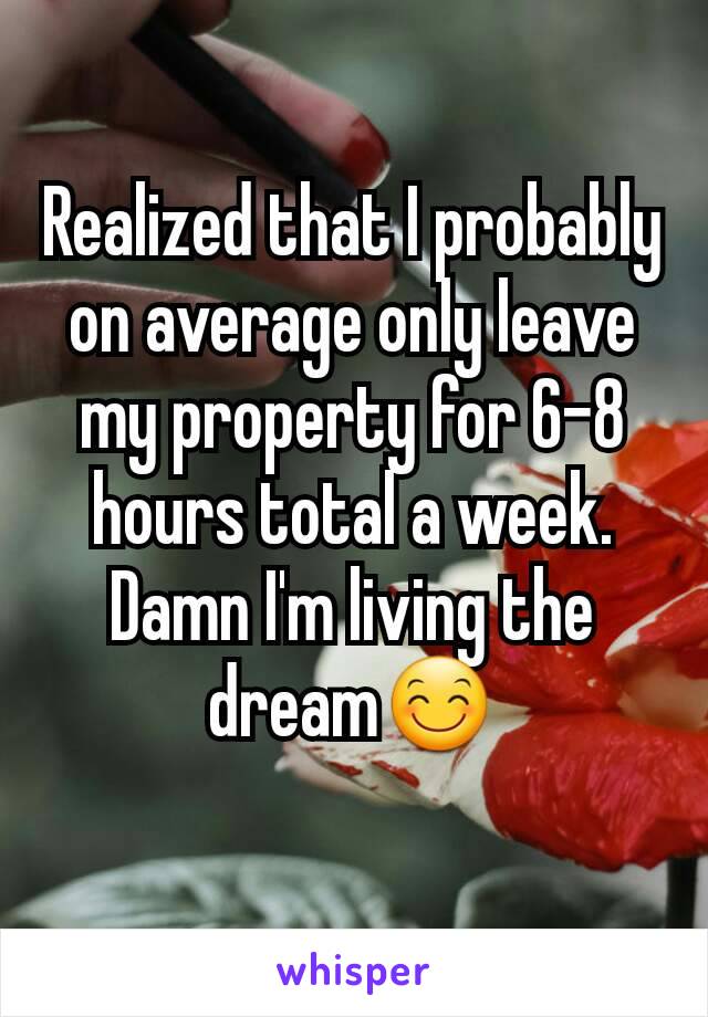 Realized that I probably on average only leave my property for 6-8 hours total a week. Damn I'm living the dream😊