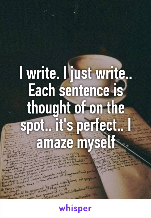 I write. I just write.. Each sentence is thought of on the spot.. it's perfect.. I amaze myself