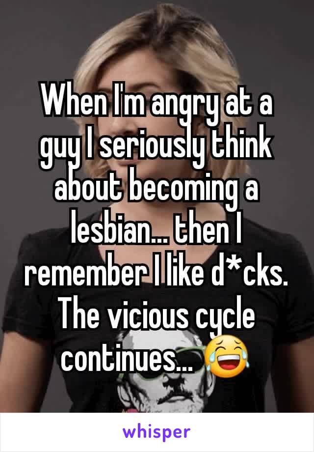 When I'm angry at a guy I seriously think about becoming a lesbian... then I remember I like d*cks. The vicious cycle continues... 😂