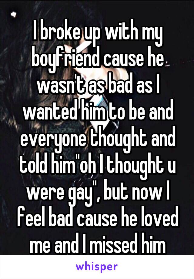 I broke up with my boyfriend cause he wasn't as bad as I wanted him to be and everyone thought and told him"oh I thought u were gay", but now I feel bad cause he loved me and I missed him