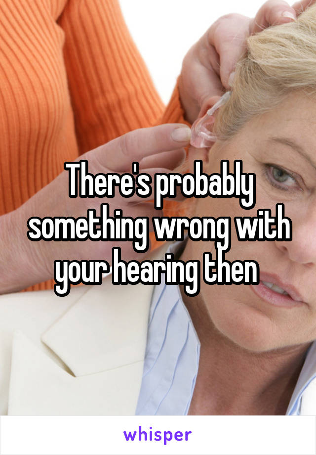 There's probably something wrong with your hearing then 