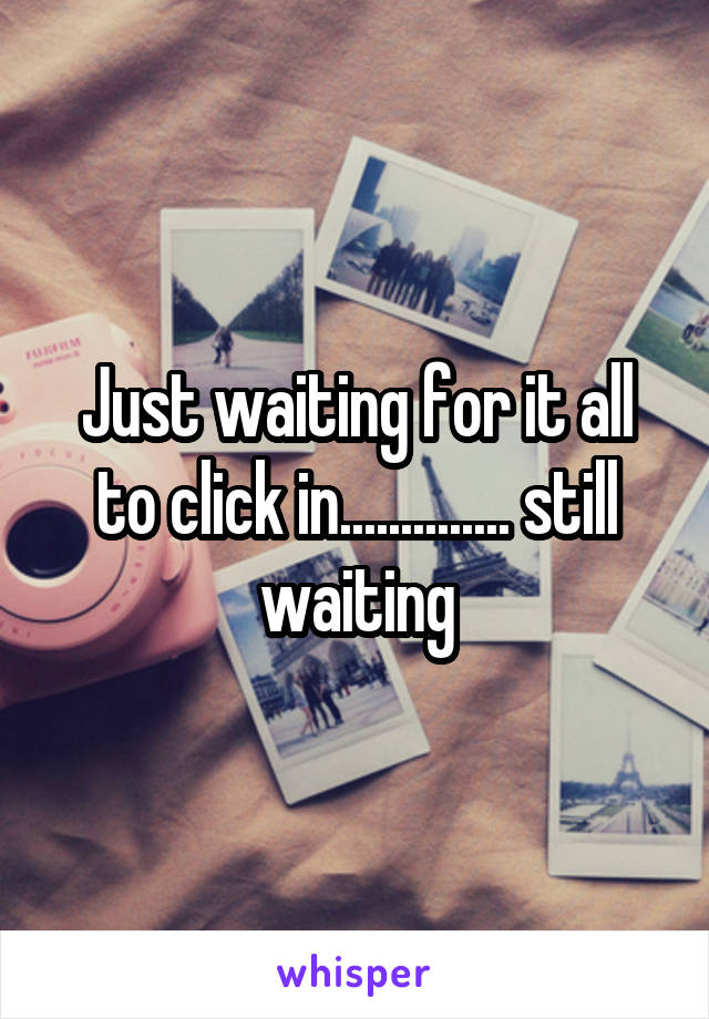 Just waiting for it all to click in.............. still waiting