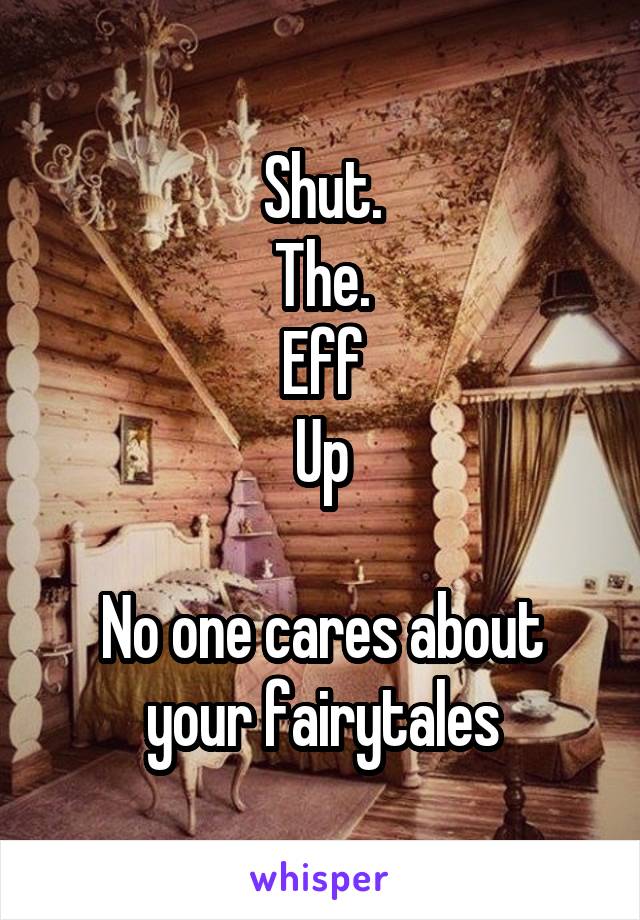 Shut.
The.
Eff
Up

No one cares about your fairytales