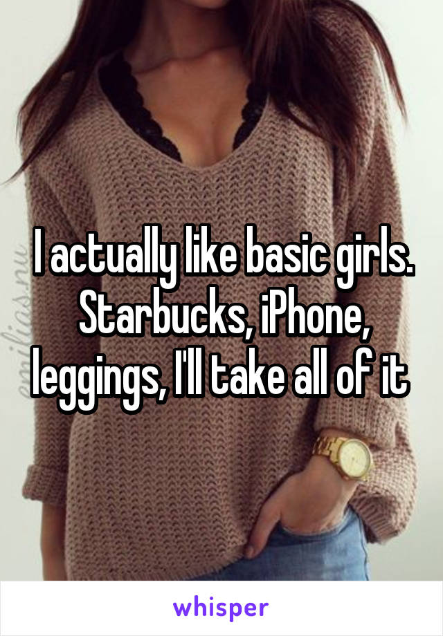 I actually like basic girls. Starbucks, iPhone, leggings, I'll take all of it 