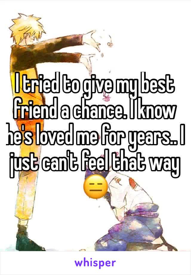 I tried to give my best friend a chance. I know he's loved me for years.. I just can't feel that way 😑