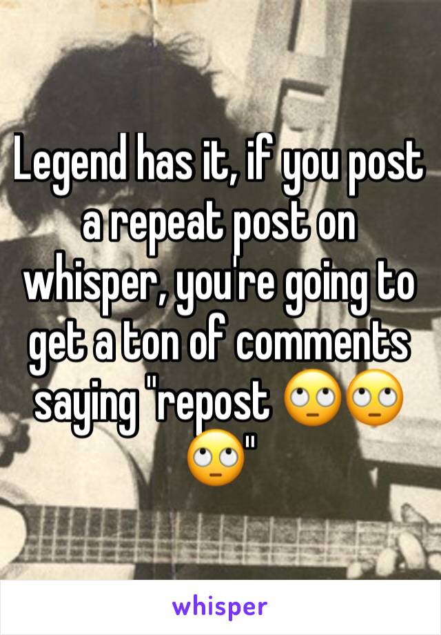 Legend has it, if you post a repeat post on whisper, you're going to get a ton of comments saying "repost 🙄🙄🙄"