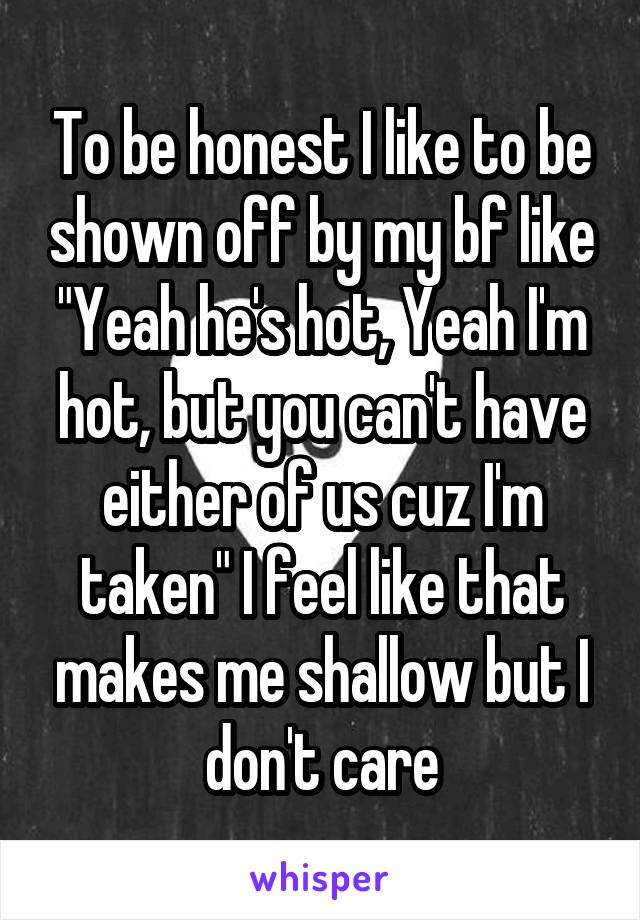 To be honest I like to be shown off by my bf like "Yeah he's hot, Yeah I'm hot, but you can't have either of us cuz I'm taken" I feel like that makes me shallow but I don't care