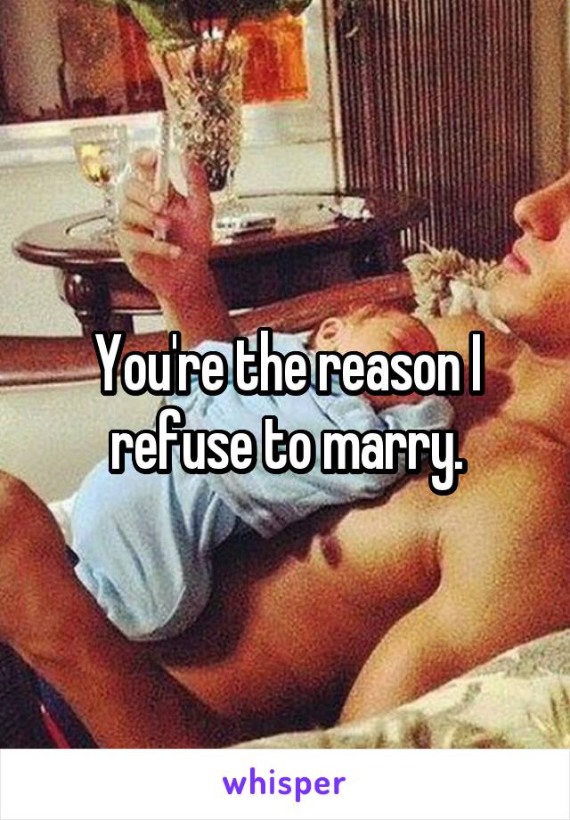 You're the reason I refuse to marry.