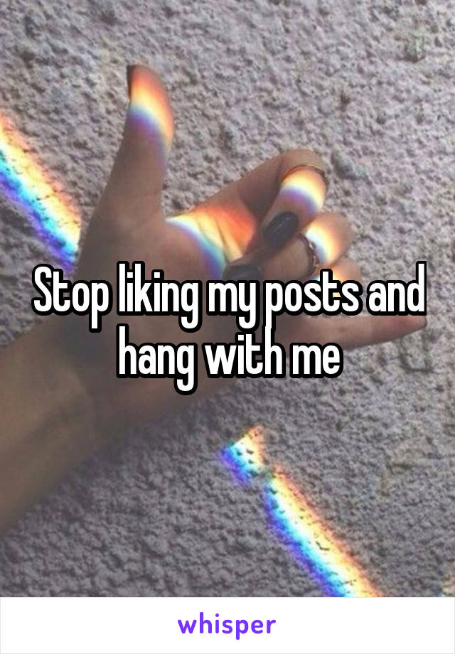 Stop liking my posts and hang with me