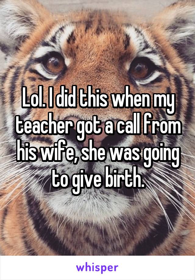 Lol. I did this when my teacher got a call from his wife, she was going to give birth.