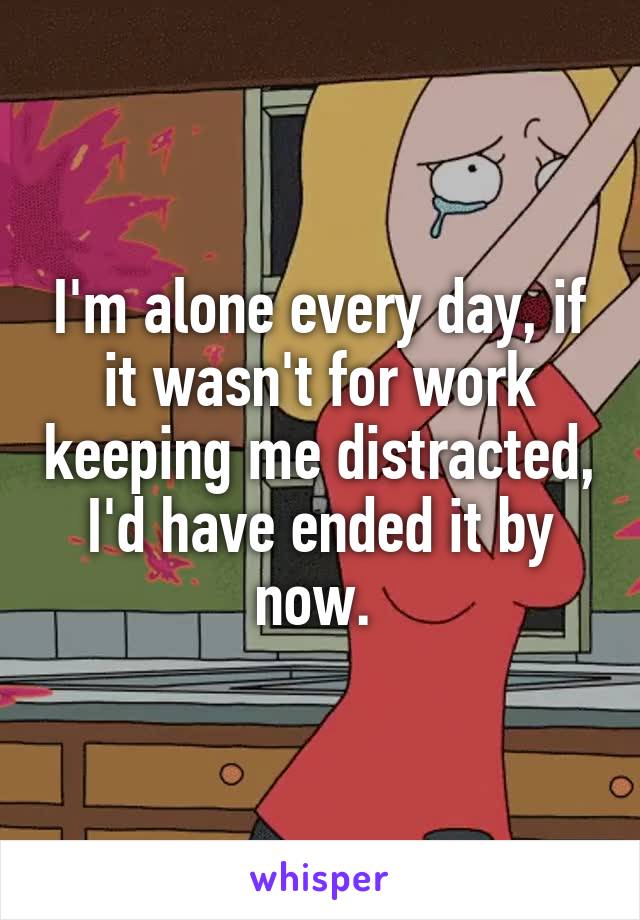 I'm alone every day, if it wasn't for work keeping me distracted, I'd have ended it by now. 