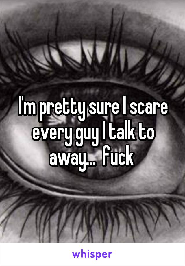 I'm pretty sure I scare every guy I talk to away...  fuck 