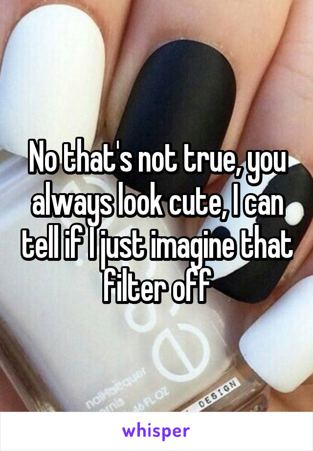 No that's not true, you always look cute, I can tell if I just imagine that filter off