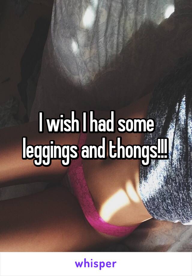 I wish I had some leggings and thongs!!! 